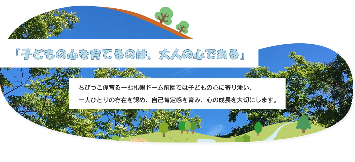 「子どもの心を育てるのは、大人の心である」 ちびっこ保育るーむ札幌ドーム前園では子どもの心に寄り添い、 一人ひとりの存在を認め、自己肯定感を育み、心の成長を大切にします。