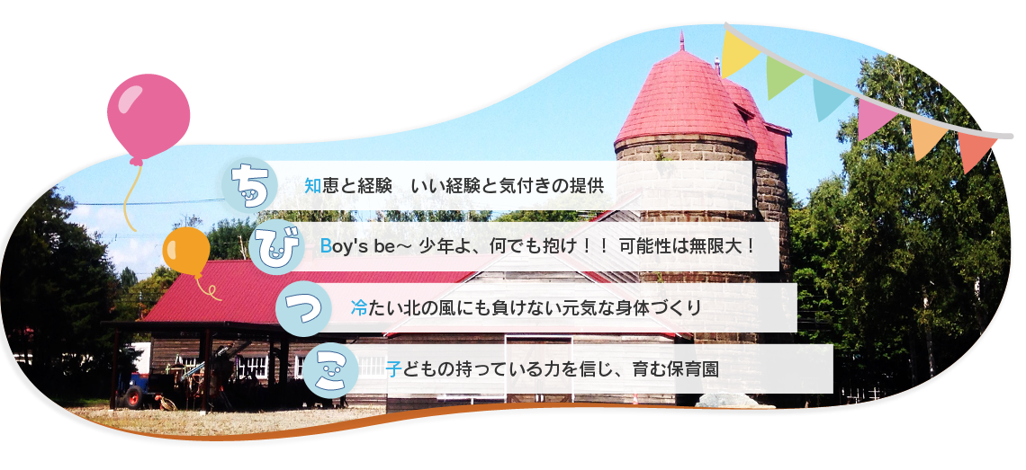 知恵と経験いい経験と気付きの提供。Boy's be～ 少年よ、何でも抱け！！ 可能性は無限大！。冷たい北の風にも負けない元気な身体づくり。子どもの持っている力を信じ、育む保育園